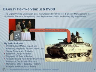 BRADLEY FIGHTING VEHICLE & DVDB
The Digital Vehicle Distribution Box, manufactured by DRS Test & Energy Management, in
Huntsville, Alabama, is a primary Line Replaceable Unit in the Bradley Fighting Vehicle.




                                         Digital Vehicle Distribution Box (DVDB)



     From http://www.drs.com/CorporateInfo/DVDB.aspx

My Tasks Included:
• DVDB Subject Matter Expert and
  Reliability Integrated Product Team Lead
• Failure Review and Analysis
• Electronic Design Analysis
• Diagnostic Software Review
• Respond to and Recommend Corrective
                                           From http://en.wikipedia.org/wiki/File:1BFV01.jpg
  Actions for Test Incident Reports
• Member of BPART (Bradley Problem,
  Analysis, and Resolution Team)
  — Professional Leader, Goal-Driven, Results-Oriented                                         8
 