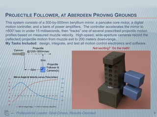 PROJECTILE FOLLOWER, AT ABERDEEN PROVING GROUNDS
This system consists of a 300-by-500mm beryllium mirror, a pancake core motor, a digital
motion controller, and a bank of power amplifiers. The controller accelerates the mirror to
>800°/sec in under 15 milliseconds, then “tracks” one of several prescribed projectile motion
profiles based on measured muzzle velocity. High-speed, wide-aperture cameras record the
(reflected) projectile motion from muzzle exit to 200 meters down-range.
My Tasks Included: design, integrate, and test all motion control electronics and software.
                 Projectile                              Not exciting? Do the math!
     Cannon   @1200-1800m/sec


                       50m
                              Projectile
                             Follower &
                50m          Camera(s)




   — Professional Leader, Goal-Driven, Results-Oriented                                         9
 