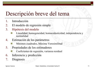 Ignacio CascosDepto. Estadística, Universidad Carlos III11Descripción breve del temaIntroducciónEl modelo de regresión simpleHipótesis del modeloLinealidad, homogeneidad, homocedasticidad, independencia y normalidadEstimación de los parámetrosMínimos cuadrados, Máxima VerosimilitudPropiedades de los estimadoresCoeficientes de regresión, varianza residualInferencia y predicciónDiagnosis