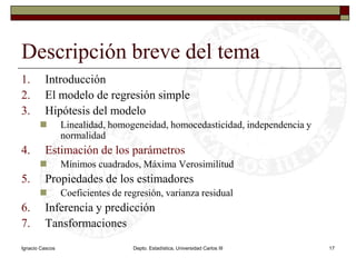 Ignacio CascosDepto. Estadística, Universidad Carlos III17Descripción breve del temaIntroducciónEl modelo de regresión simpleHipótesis del modeloLinealidad, homogeneidad, homocedasticidad, independencia y normalidadEstimación de los parámetrosMínimos cuadrados, Máxima VerosimilitudPropiedades de los estimadoresCoeficientes de regresión, varianza residualInferencia y predicciónTansformaciones
