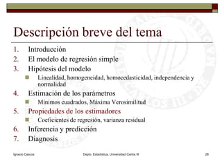 Ignacio CascosDepto. Estadística, Universidad Carlos III28Descripción breve del temaIntroducciónEl modelo de regresión simpleHipótesis del modeloLinealidad, homogeneidad, homocedasticidad, independencia y normalidadEstimación de los parámetrosMínimos cuadrados, Máxima VerosimilitudPropiedades de los estimadoresCoeficientes de regresión, varianza residualInferencia y predicciónDiagnosis