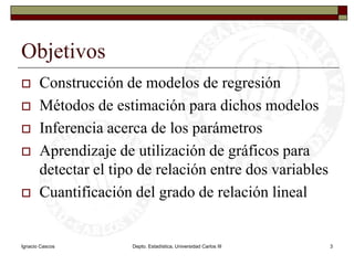 Ignacio CascosDepto. Estadística, Universidad Carlos III3ObjetivosConstrucción de modelos de regresiónMétodos de estimación para dichos modelosInferencia acerca de los parámetrosAprendizaje de utilización de gráficos para detectar el tipo de relación entre dos variablesCuantificación del grado de relación lineal