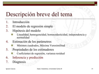 Ignacio CascosDepto. Estadística, Universidad Carlos III31Descripción breve del temaIntroducciónEl modelo de regresión simpleHipótesis del modeloLinealidad, homogeneidad, homocedasticidad, independencia y normalidadEstimación de los parámetrosMínimos cuadrados, Máxima VerosimilitudPropiedades de los estimadoresCoeficientes de regresión, varianza residualInferencia y predicciónDiagnosis