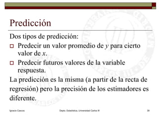 Ignacio CascosDepto. Estadística, Universidad Carlos III39Predicción Dos tipos de predicción:Predecir un valor promedio de y para cierto valor de x.Predecir futuros valores de la variable respuesta.La predicción es la misma (a partir de la recta de regresión) pero la precisión de los estimadores es diferente.