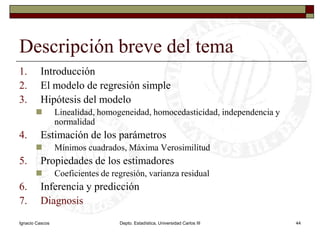 Ignacio CascosDepto. Estadística, Universidad Carlos III44Descripción breve del temaIntroducciónEl modelo de regresión simpleHipótesis del modeloLinealidad, homogeneidad, homocedasticidad, independencia y normalidadEstimación de los parámetrosMínimos cuadrados, Máxima VerosimilitudPropiedades de los estimadoresCoeficientes de regresión, varianza residualInferencia y predicciónDiagnosis