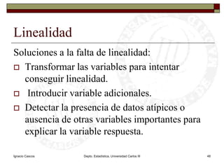 Ignacio CascosDepto. Estadística, Universidad Carlos III48LinealidadSoluciones a la falta de linealidad:Transformar las variables para intentar conseguir linealidad. Introducir variable adicionales.Detectar la presencia de datos atípicos o ausencia de otras variables importantes para explicar la variable respuesta.