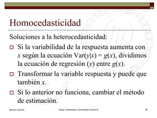 Ignacio CascosDepto. Estadística, Universidad Carlos III50HomocedasticidadSoluciones a la heterocedasticidad:Si la variabilidad de la respuesta aumenta con xsegún la ecuación Var(y|x) = g(x), dividimos la ecuación de regresión (y) entre g(x).Transformar la variable respuesta y puede que también x.Si lo anterior no funciona, cambiar el método de estimación.