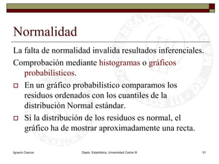 Ignacio CascosDepto. Estadística, Universidad Carlos III51NormalidadLa falta de normalidad invalida resultados inferenciales.Comprobación mediante histogramas o gráficos probabilísticos.En un gráfico probabilístico comparamos los residuos ordenados con los cuantiles de la distribución Normal estándar.Si la distribución de los residuos es normal, el gráfico ha de mostrar aproximadamente una recta.