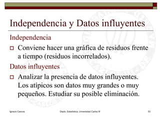 Ignacio CascosDepto. Estadística, Universidad Carlos III53Independencia y Datos influyentesIndependenciaConviene hacer una gráfica de residuos frente a tiempo (residuos incorrelados).Datos influyentesAnalizar la presencia de datos influyentes. Los atípicos son datos muy grandes o muy pequeños. Estudiar su posible eliminación.