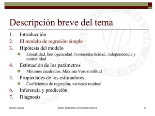 Ignacio CascosDepto. Estadística, Universidad Carlos III6Descripción breve del temaIntroducciónEl modelo de regresión simpleHipótesis del modeloLinealidad, homogeneidad, homocedasticidad, independencia y normalidadEstimación de los parámetrosMínimos cuadrados, Máxima VerosimilitudPropiedades de los estimadoresCoeficientes de regresión, varianza residualInferencia y predicciónDiagnosis