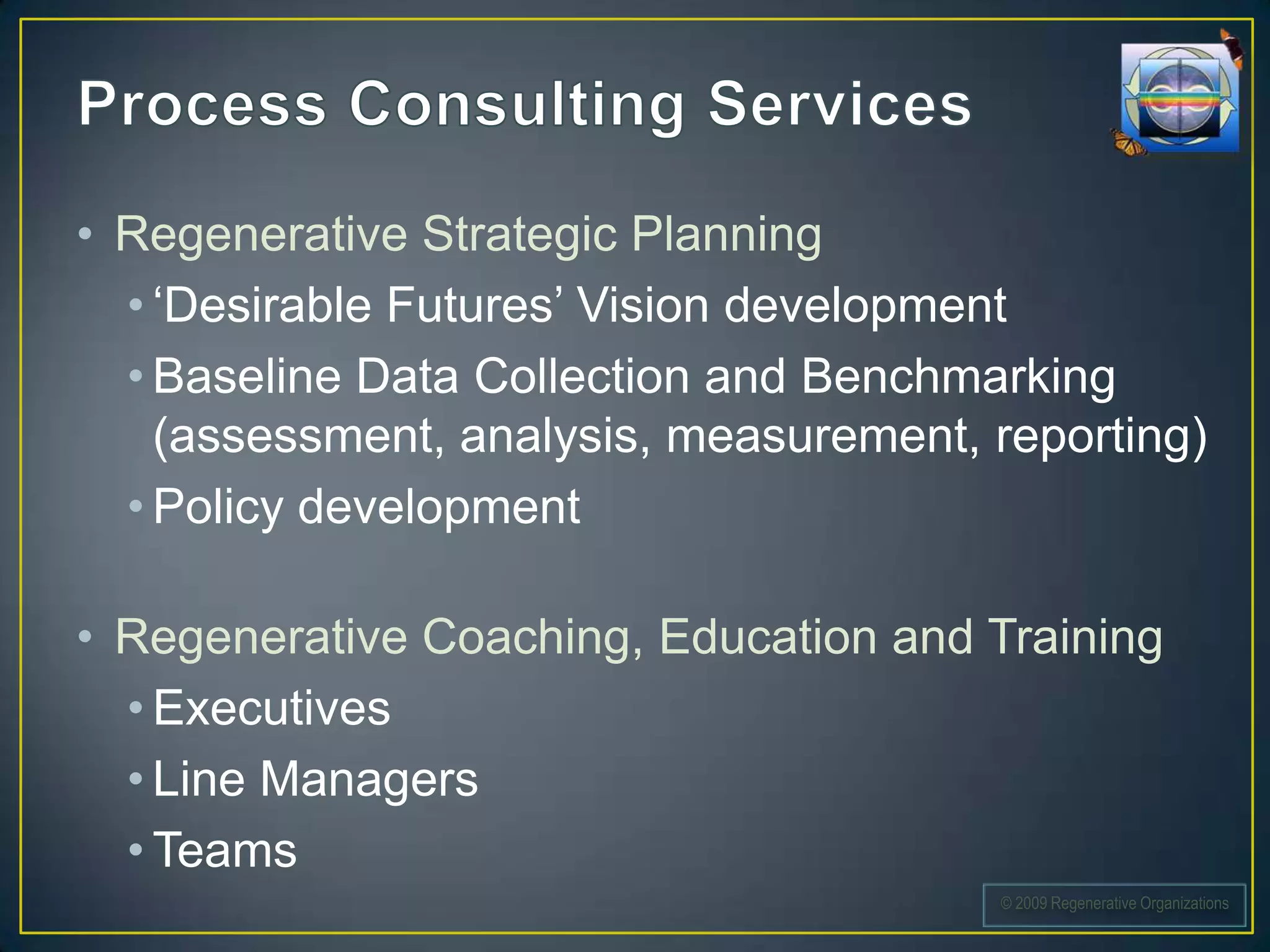 • Regenerative Strategic Planning
  • ‘Desirable Futures’ Vision development
  • Baseline Data Collection and Benchmarking
    (assessment, analysis, measurement, reporting)
  • Policy development

• Regenerative Coaching, Education and Training
  • Executives
  • Line Managers
  • Teams
                                        © 2009 Regenerative Organizations
 