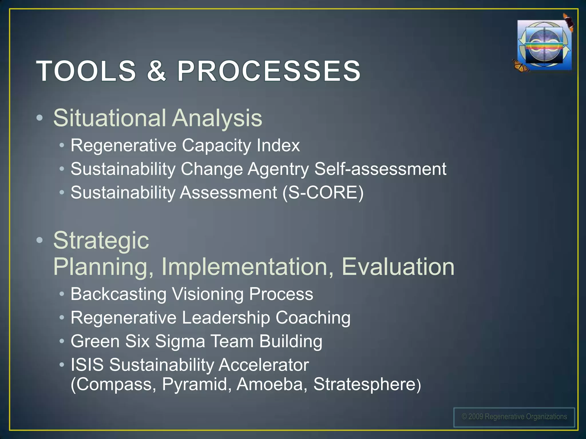• Situational Analysis
  • Regenerative Capacity Index
  • Sustainability Change Agentry Self-assessment
  • Sustainability Assessment (S-CORE)

• Strategic
  Planning, Implementation, Evaluation
  •   Backcasting Visioning Process
  •   Regenerative Leadership Coaching
  •   Green Six Sigma Team Building
  •   ISIS Sustainability Accelerator
      (Compass, Pyramid, Amoeba, Stratesphere)
                                                    © 2009 Regenerative Organizations
 
