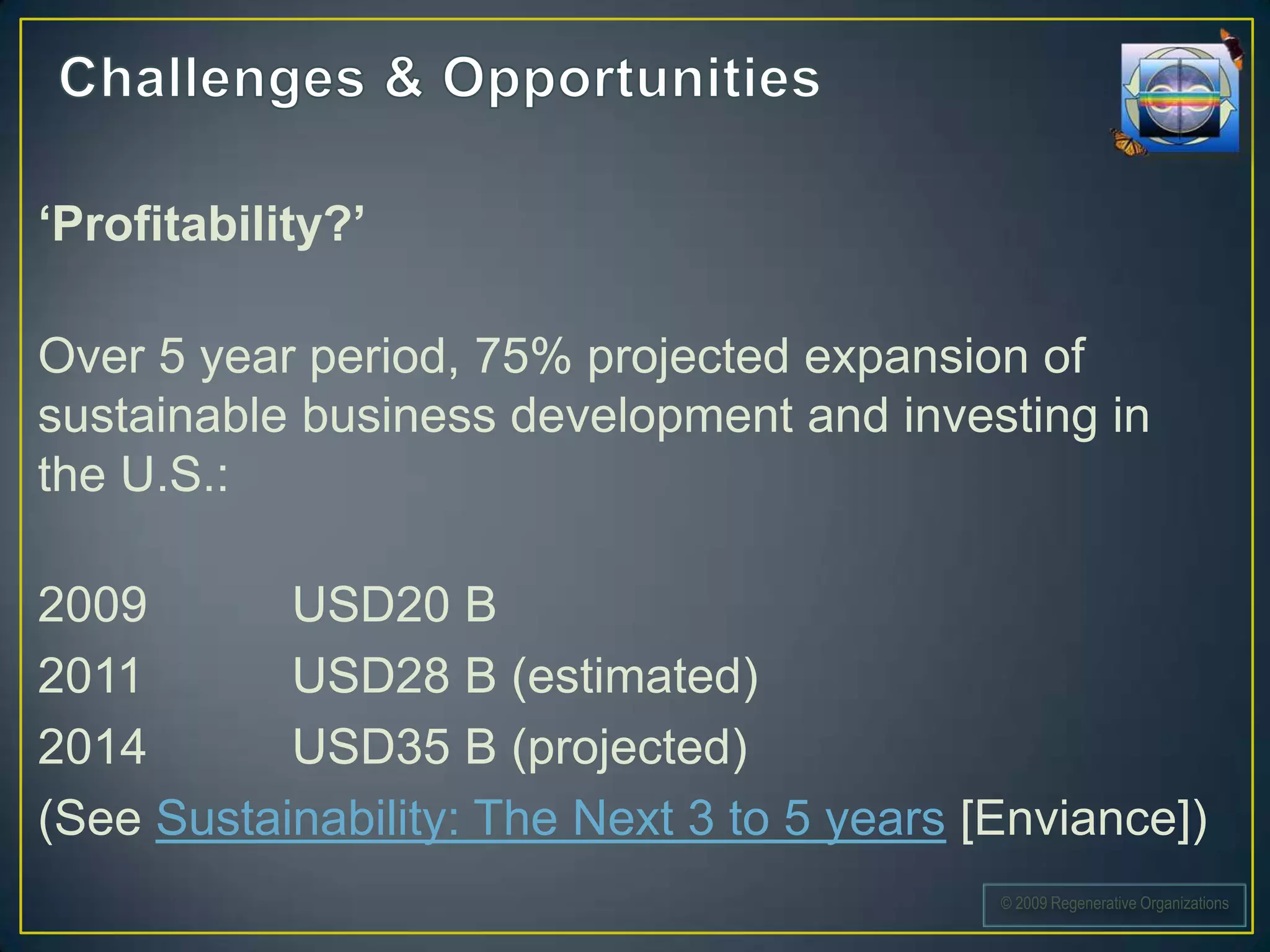 ‘Profitability?’

Over 5 year period, 75% projected expansion of
sustainable business development and investing in
the U.S.:

2009       USD20 B
2011       USD28 B (estimated)
2014       USD35 B (projected)
(See Sustainability: The Next 3 to 5 years [Enviance])
                                            © 2009 Regenerative Organizations
 