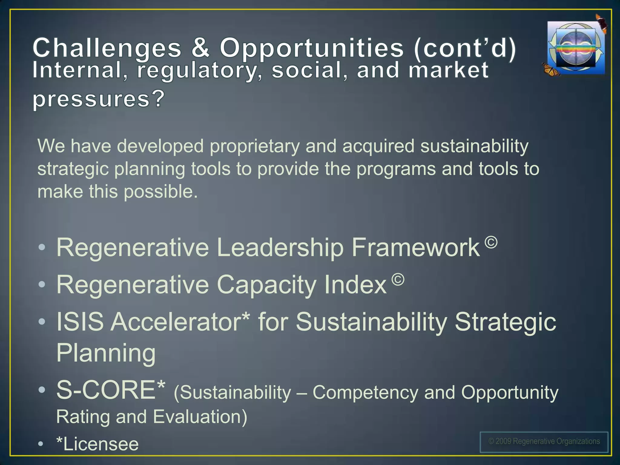 We have developed proprietary and acquired sustainability
strategic planning tools to provide the programs and tools to
make this possible.


• Regenerative Leadership Framework ©
• Regenerative Capacity Index ©
• ISIS Accelerator* for Sustainability Strategic
  Planning
• S-CORE* (Sustainability – Competency and Opportunity
  Rating and Evaluation)
• *Licensee                                           © 2009 Regenerative Organizations
 