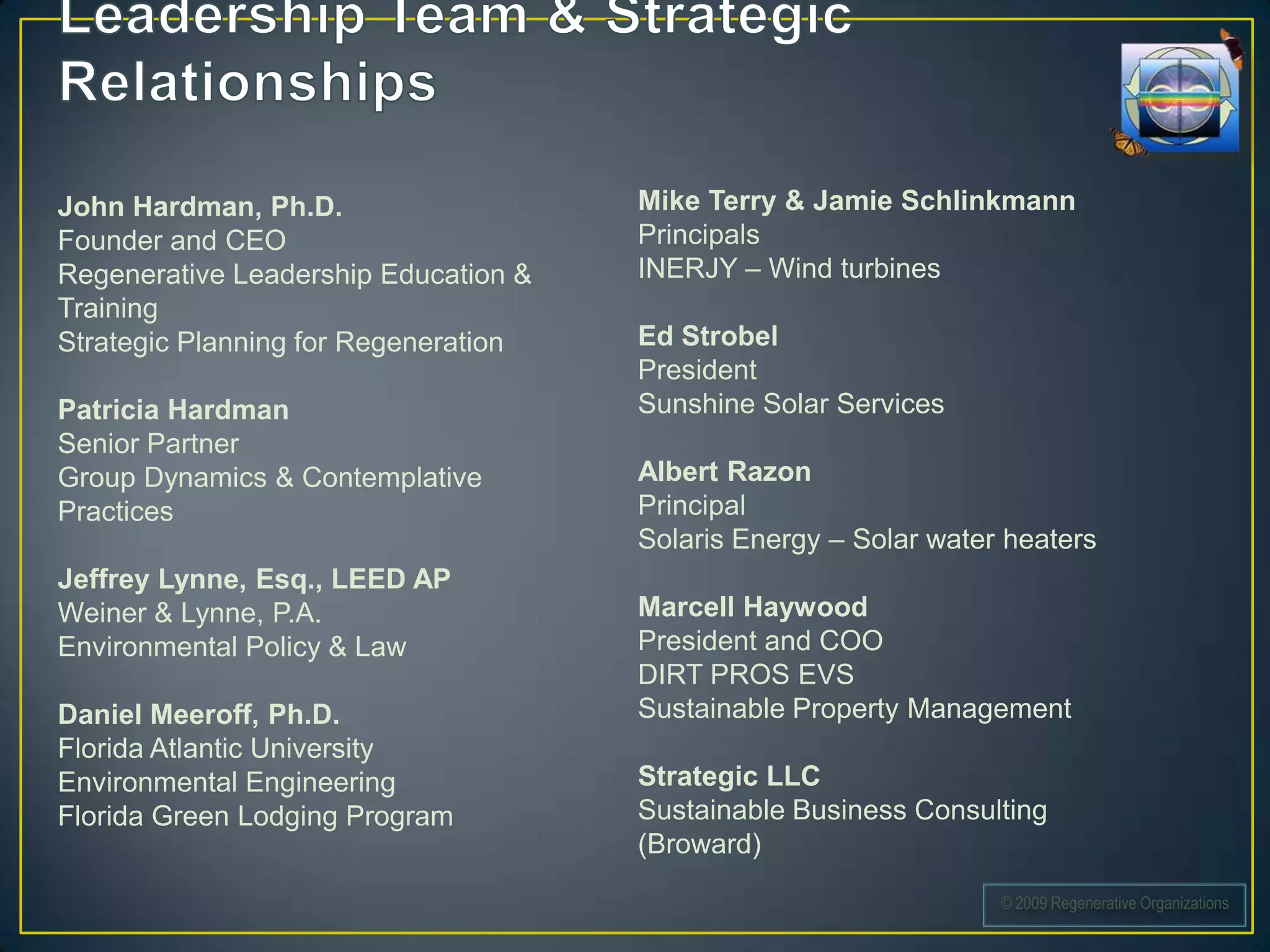 John Hardman, Ph.D.                   Mike Terry & Jamie Schlinkmann
Founder and CEO                       Principals
Regenerative Leadership Education &   INERJY – Wind turbines
Training
Strategic Planning for Regeneration   Ed Strobel
                                      President
Patricia Hardman                      Sunshine Solar Services
Senior Partner
Group Dynamics & Contemplative        Albert Razon
Practices                             Principal
                                      Solaris Energy – Solar water heaters
Jeffrey Lynne, Esq., LEED AP
Weiner & Lynne, P.A.                  Marcell Haywood
Environmental Policy & Law            President and COO
                                      DIRT PROS EVS
Daniel Meeroff, Ph.D.                 Sustainable Property Management
Florida Atlantic University
Environmental Engineering             Strategic LLC
Florida Green Lodging Program         Sustainable Business Consulting
                                      (Broward)
                                                                  © 2009 Regenerative Organizations
 