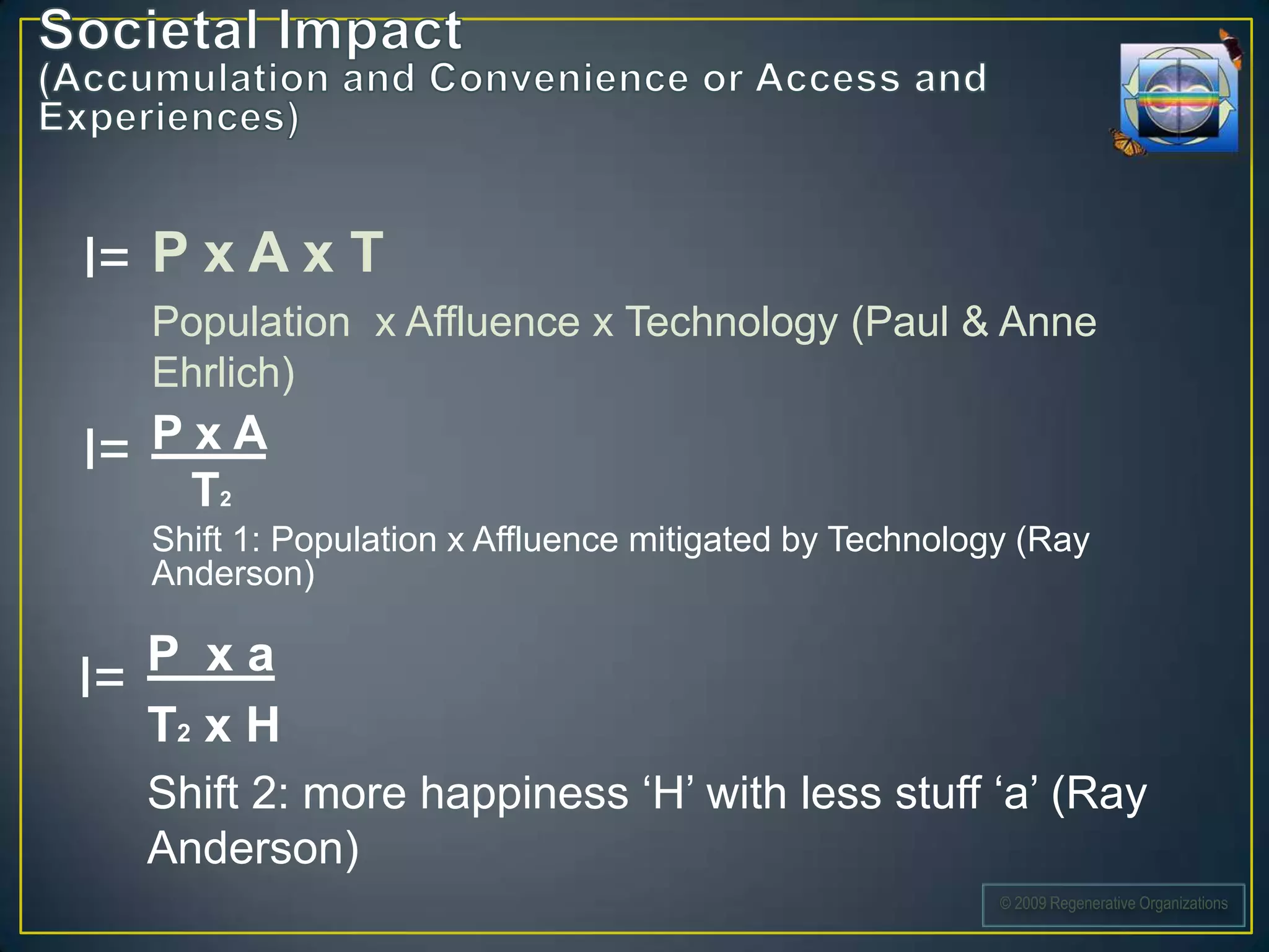 I= P x A x T
   Population x Affluence x Technology (Paul & Anne
   Ehrlich)
I= P x A
     T2
   Shift 1: Population x Affluence mitigated by Technology (Ray
   Anderson)


I= P x a
  T2 x H
  Shift 2: more happiness ‘H’ with less stuff ‘a’ (Ray
  Anderson)
                                                         © 2009 Regenerative Organizations
 