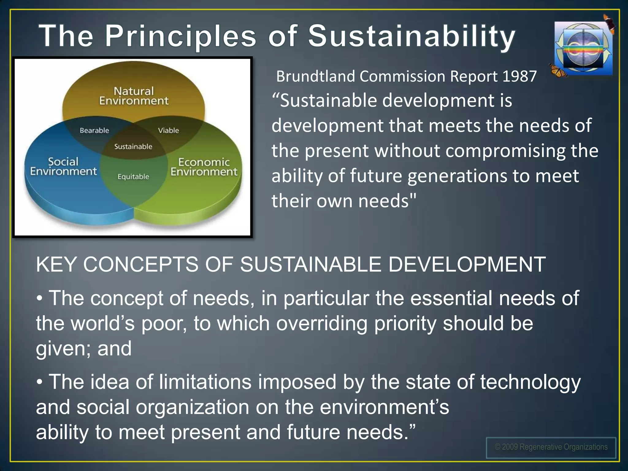 Brundtland Commission Report 1987
                          “Sustainable development is
                          development that meets the needs of
                          the present without compromising the
                          ability of future generations to meet
                          their own needs"


KEY CONCEPTS OF SUSTAINABLE DEVELOPMENT
• The concept of needs, in particular the essential needs of
the world’s poor, to which overriding priority should be
given; and
• The idea of limitations imposed by the state of technology
and social organization on the environment’s
ability to meet present and future needs.”
                                                     © 2009 Regenerative Organizations
 