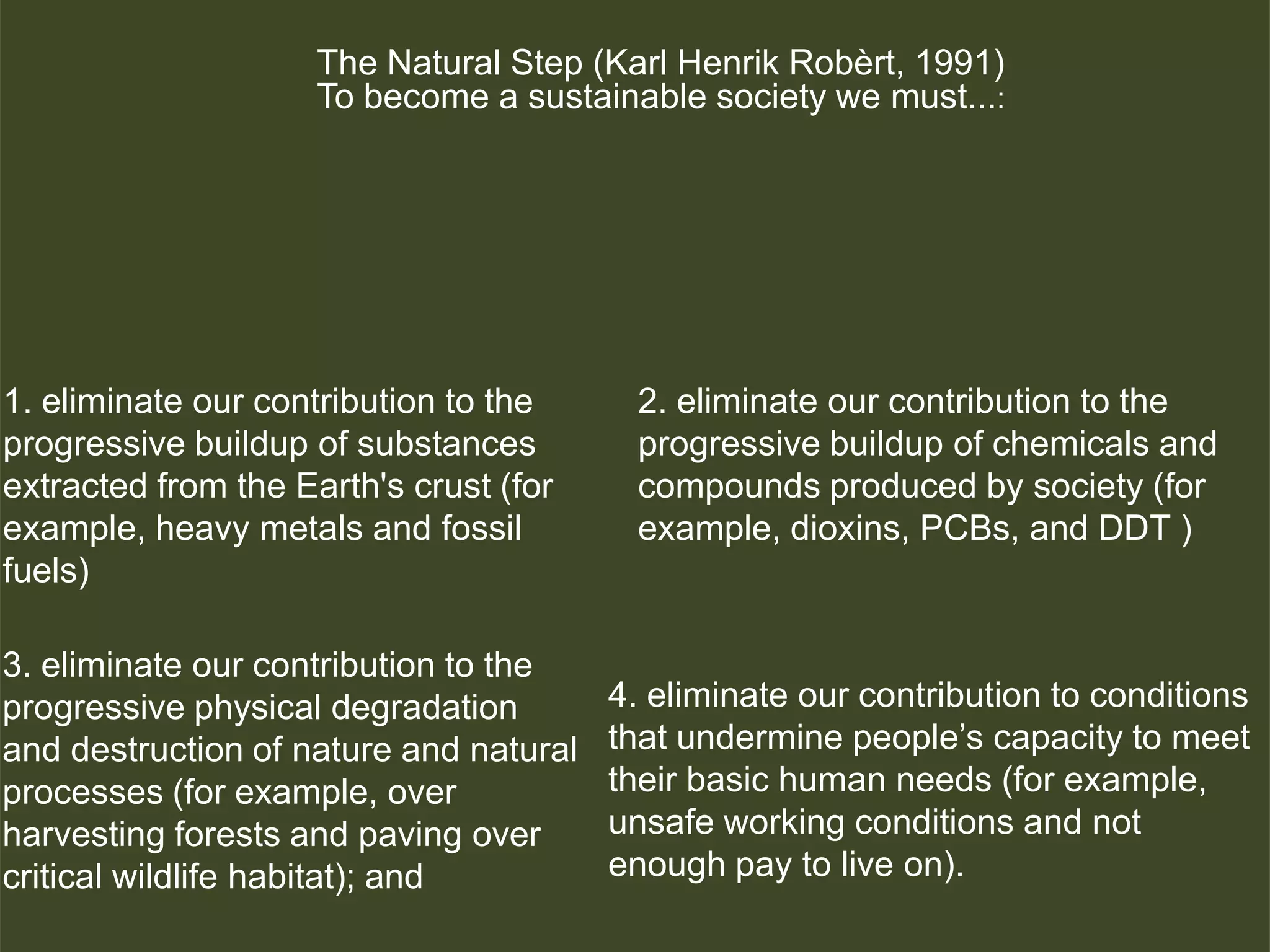 The Natural Step (Karl Henrik Robèrt, 1991)
                     To become a sustainable society we must...:




1. eliminate our contribution to the     2. eliminate our contribution to the
progressive buildup of substances        progressive buildup of chemicals and
extracted from the Earth's crust (for    compounds produced by society (for
example, heavy metals and fossil         example, dioxins, PCBs, and DDT )
fuels)

3. eliminate our contribution to the
progressive physical degradation        4. eliminate our contribution to conditions
and destruction of nature and natural   that undermine people’s capacity to meet
processes (for example, over            their basic human needs (for example,
harvesting forests and paving over      unsafe working conditions and not
critical wildlife habitat); and         enough pay to live on).
                                                                  © 2009 Regenerative Organizations
 