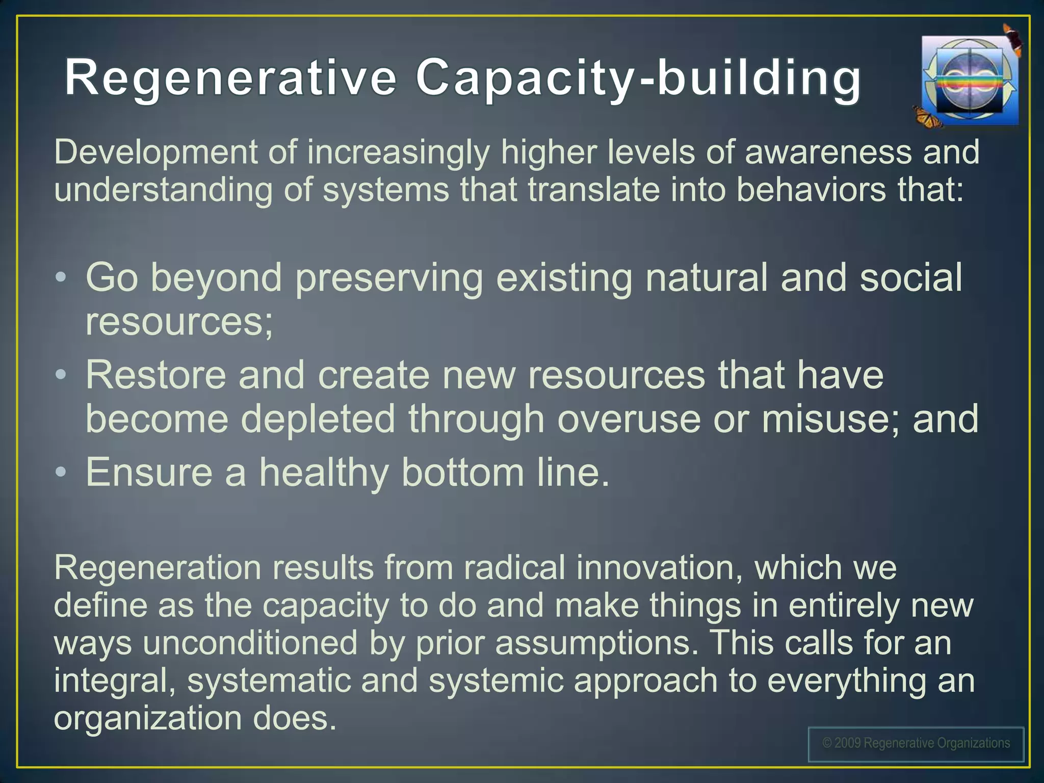 Development of increasingly higher levels of awareness and
understanding of systems that translate into behaviors that:

• Go beyond preserving existing natural and social
  resources;
• Restore and create new resources that have
  become depleted through overuse or misuse; and
• Ensure a healthy bottom line.

Regeneration results from radical innovation, which we
define as the capacity to do and make things in entirely new
ways unconditioned by prior assumptions. This calls for an
integral, systematic and systemic approach to everything an
organization does.
                                                  © 2009 Regenerative Organizations
 