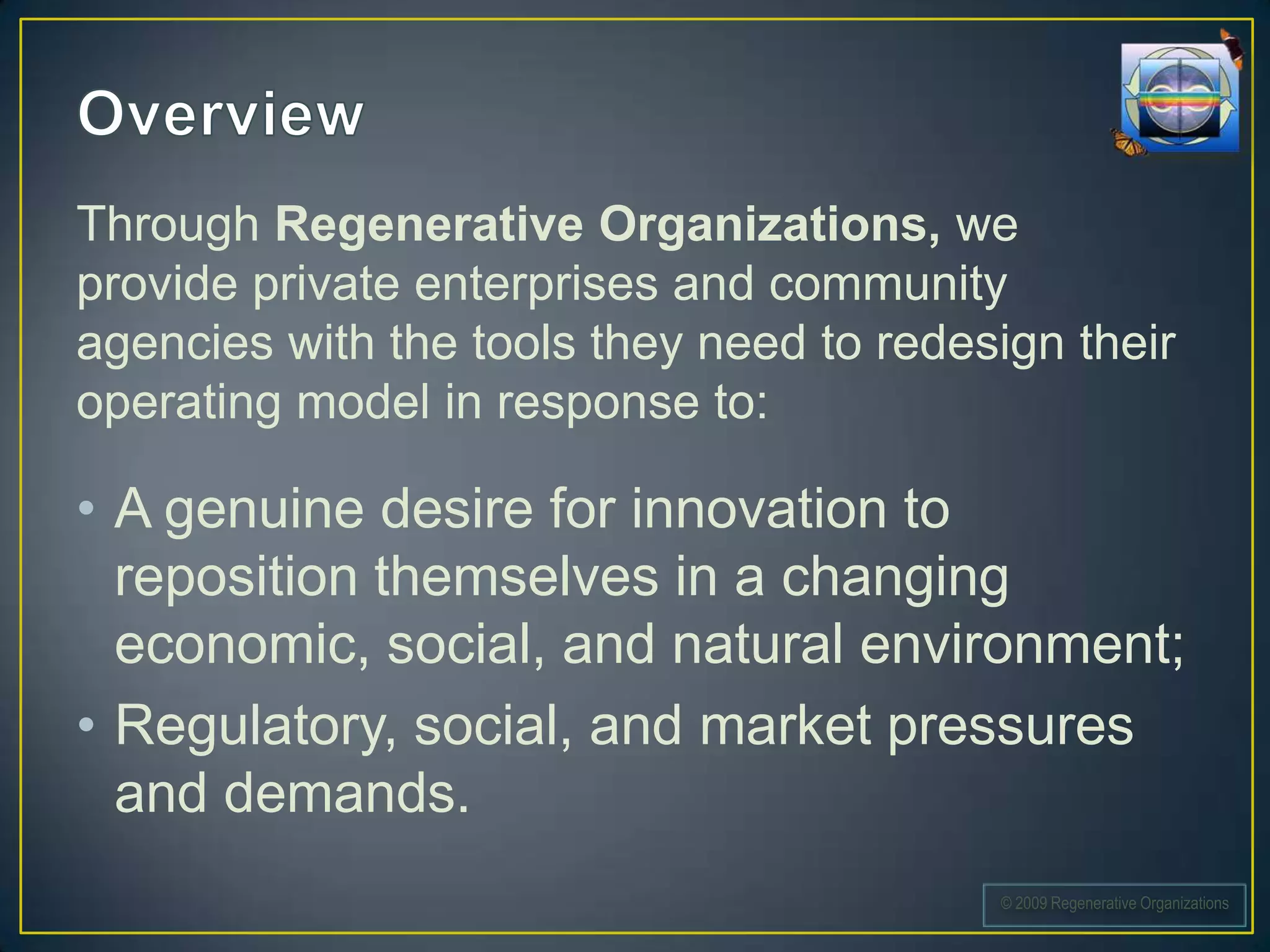 Through Regenerative Organizations, we
provide private enterprises and community
agencies with the tools they need to redesign their
operating model in response to:

• A genuine desire for innovation to
  reposition themselves in a changing
  economic, social, and natural environment;
• Regulatory, social, and market pressures
  and demands.
                                          © 2009 Regenerative Organizations
 