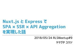 Nuxt.js と Express で
SPA × SSR × API Aggregation
を実現した話
2018/05/24 RLSMeetup#9
ヤマグチ ユウジ
 