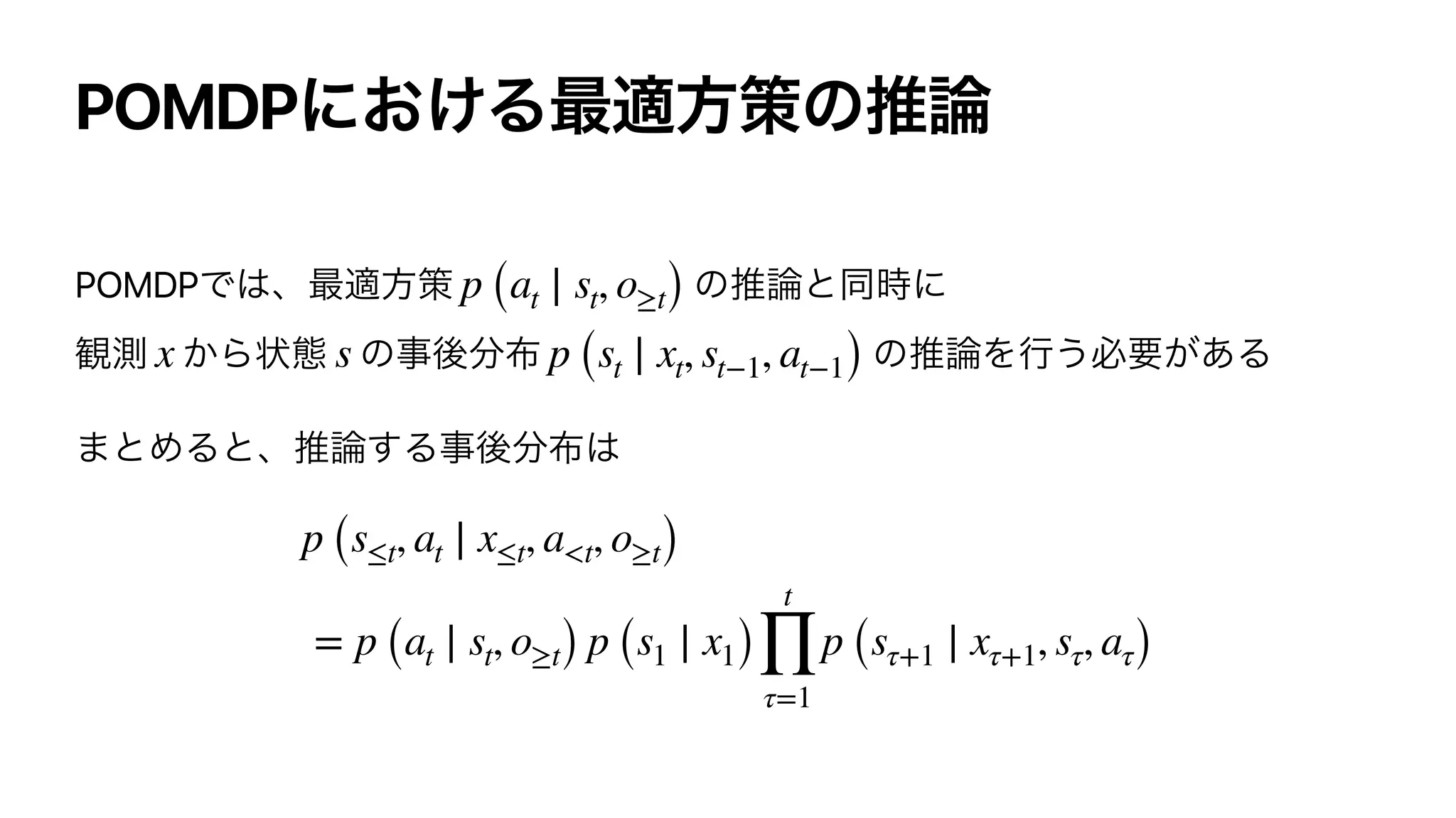 POMDP
POMDP p (at ∣ st, o≥t)
x s p (st ∣ xt, st−1, at−1)
p (s≤t, at ∣ x≤t, a<t, o≥t)
= p (at ∣ st, o≥t) p (s1 ∣ x1)
t
∏
τ=1
p (sτ+1 ∣ xτ+1, sτ, aτ)
 