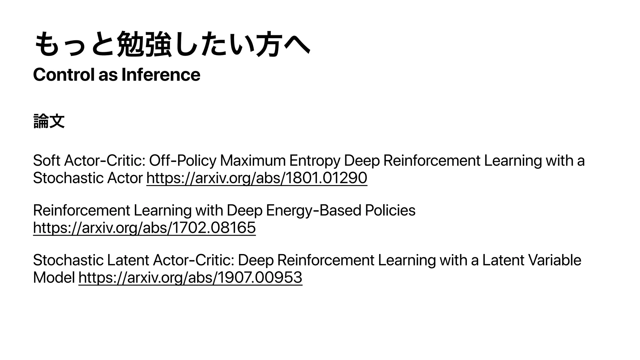Control as Inference
Soft Actor-Critic: Off-Policy Maximum Entropy Deep Reinforcement Learning with a
Stochastic Actor https://arxiv.org/abs/1801.01290
Reinforcement Learning with Deep Energy-Based Policies
https://arxiv.org/abs/1702.08165
Stochastic Latent Actor-Critic: Deep Reinforcement Learning with a Latent Variable
Model https://arxiv.org/abs/1907.00953
 