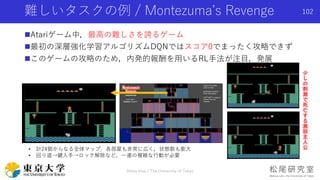 Atariゲーム中，最高の難しさを誇るゲーム
最初の深層強化学習アルゴリズムDQNではスコア0でまったく攻略できず
このゲームの攻略のため，内発的報酬を用いるRL手法が注目，発展
難しいタスクの例 / Montezuma’s Reveng...