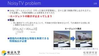 NoisyTV problem
 Unity（ゲームエンジン）で作った強化学習環境に，次々と違う映像が映し出されるテレ
ビを設置し，内発的報酬による探索をさせてみた
→エージェントの動きが止まってしまう
理由
- 常に観測がランダム変化する...