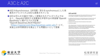 A3CとA2C
 A3CのAsynchronous（非同期）部分をsynchronousにした発
展系のアルゴリズムA2Cも提案されている
 A2Cは何らかの論文で新しく提唱されたアルゴリズムでは
なく，OpenAIが提供する深層強化学習手...