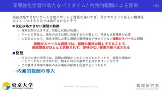 深層強化学習の新たなパラダイム/ 内発的報酬による探索
現在攻略できないゲームは他のゲームと性質が違いすぎ，今までのように新しい機構を
次々くっつける方式では歯が立たなさそう
 現在攻略できない課題の特徴
- 探索空間が大きすぎ，可能な状態が桁違い
- ゲームの特性上，意味のある状態に到達するのが難しく，特殊な状態遷移が必要
- 上記をまとめて，強化学習に必要な報酬の獲得機会が極めて少ない報酬がスパースな課題
報酬がスパースな課題では，報酬の獲得が難しすぎることで，
価値関数がほとんど更新されず，意味のない探索が繰り返される
発想
- 今までの強化学習では，報酬は環境から与えられるものだったが，報酬を環境が
出してくれないのであれば，勝手に何かの基準で生成すればいいのでは
- この基準は環境の意味のある場所の探索を促進するようなもの
→内発的報酬の導入
Shota Imai | The University of Tokyo
100
 