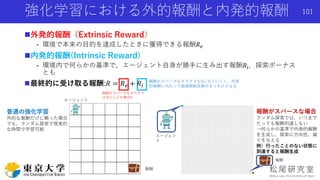 強化学習における外的報酬と内発的報酬
外発的報酬（Extrinsic Reward）
- 環境で本来の目的を達成したときに獲得できる報酬𝑅 𝑒
内発的報酬(Intrinsic Reward)
- 環境内で何らかの基準で，エージェント自身が勝手に生み出す報酬𝑅𝑖．探索ボーナス
とも
最終的に受け取る報酬:𝑅 = 𝑅 𝑒 + 𝑅𝑖
エージェン
ト
報酬
普通の強化学習
外的な報酬だけに頼った場合
でも，ランダム探索で現実的
な時間で学習可能
報酬がスパースな場合
ランダム探索では，いつまで
たっても報酬到達しない
→何らかの基準で内発的報酬
を生成し，探索に方向性，偏
りを与える
例）行ったことのない状態に
到達すると報酬生成
エージェント
報酬
101
報酬がスパースなタスクで
はほとんどの場合0
報酬がスパースなタスクでも0になりにくく，外発
的報酬に代わって価値関数改善のきっかけとなる
 