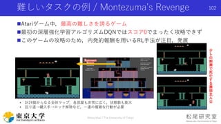 Atariゲーム中，最高の難しさを誇るゲーム
最初の深層強化学習アルゴリズムDQNではスコア0でまったく攻略できず
このゲームの攻略のため，内発的報酬を用いるRL手法が注目，発展
難しいタスクの例 / Montezuma’s Revenge
• 計24個からなる全体マップ．各部屋も非常に広く，状態数も膨大
• 回り道→鍵入手→ロック解除など，一連の複雑な行動が必要
少
し
の
刺
激
で
死
亡
す
る
激
弱
主
人
公
102
Shota Imai | The University of Tokyo
 