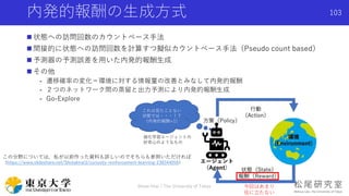  状態への訪問回数のカウントベース手法
 間接的に状態への訪問回数を計算すつ擬似カウントベース手法（Pseudo count based）
 予測器の予測誤差を用いた内発的報酬生成
 その他
- 遷移確率の変化＝環境に対する情報量の改善とみなして内発的報酬
- ２つのネットワーク間の蒸留と出力予測により内発的報酬生成
- Go-Explore
内発的報酬の生成方式
Shota Imai | The University of Tokyo
103
これは見たことない
状態では・・・！？
（内発的報酬+1）
今回はあまり
役に立たない
この分野については，私が以前作った資料も詳しいのでそちらも参照いただければ
（https://www.slideshare.net/ShotaImai3/curiosity-reinforcement-learning-238344056）
強化学習エージェントの
好奇心のようなもの
 