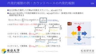 内発的報酬の例：カウントベースの内発的報酬
 ある状態𝑠で選択した行動aの回数をカウントし，𝑛(𝑠, 𝑎)とする
 𝑛(𝑠, 𝑎)に反比例して内発的報酬を与えると，𝑛(𝑠, 𝑎)が少ない (新規性が高い)状態遷移の
価値評価が高まる
いままであまり選択しなかった行動を選択すると，内発的報酬は，
𝛽
𝑛(𝑠, 𝑎 𝑢𝑝)
=
𝛽
1
𝛽
𝑛(𝑠, 𝑎𝑙𝑒𝑓𝑡)
=
𝛽
2
と大きくなり，行動価値， 𝑄 𝑠, 𝑎 𝑢𝑝 や 𝑄 𝑠, 𝑎𝑙𝑒𝑓𝑡 は高く評価される
一方，今まで何度も選択した行動を選択すると，内発的報酬は，
𝛽
𝑛(𝑠, 𝑎 𝑑𝑜𝑤𝑛)
=
𝛽
𝑛(𝑠, 𝑎 𝑟𝑖𝑔ℎ𝑡)
=
𝛽
4
と小さくなり，行動価値， 𝑄 𝑠, 𝑎 𝑢𝑝 や 𝑄 𝑠, 𝑎𝑙𝑒𝑓𝑡 は低く評価される
内発的報酬𝑅𝑖𝑛
𝑛(𝑠, 𝑎 𝑟𝑖𝑔ℎ𝑡)＝4𝑛(𝑠, 𝑎𝑙𝑒𝑓𝑡)＝2
𝑛(𝑠, 𝑎 𝑑𝑜𝑤𝑛)＝4
𝑛(𝑠, 𝑎 𝑢𝑝)＝1
Shota Imai | The University of Tokyo
104
 