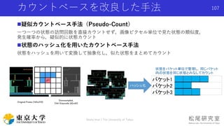 疑似カウントベース手法（Pseudo-Count）
一つ一つの状態の訪問回数を直接カウントせず，画像ピクセル単位で見た状態の類似度，
発生確率から，疑似的に状態カウント
状態のハッシュ化を用いたカウントベース手法
状態をハッシュを用いて変換して抽象化し，似た状態をまとめてカウント
カウントベースを改良した手法
Shota Imai | The University of Tokyo
107
 