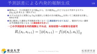 観測𝑥𝑡と，その時選択する行動𝑎 𝑡から，次の観測𝑥𝑡+1がどうなるか予測するモデル
𝑓(𝑥𝑡, 𝑎 𝑡)を考える（順モデル）
 モデルの出力と実際に𝑥𝑡で𝑎 𝑡を選択した場合の次の観測𝑥𝑡+1を用いて二乗誤差を計算し，
NNを学習
 既に観測した遷移は予測精度が高くなり（二乗誤差が小さくなる），観測が少ない遷移
は予測精度が低くなる（二乗誤差が大きい）
→この予測誤差を内的報酬とすれば，未知状態への探索を促進可
予測誤差による内発的報酬生成
Shota Imai | The University of Tokyo
108
 