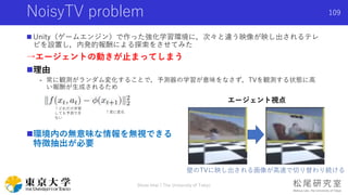 NoisyTV problem
 Unity（ゲームエンジン）で作った強化学習環境に，次々と違う映像が映し出されるテレ
ビを設置し，内発的報酬による探索をさせてみた
→エージェントの動きが止まってしまう
理由
- 常に観測がランダム変化することで，予測器の学習が意味をなさず，TVを観測する状態に高
い報酬が生成されるため
環境内の無意味な情報を無視できる
特徴抽出が必要
Shota Imai | The University of Tokyo
109
エージェント視点
壁のTVに映し出される画像が高速で切り替わり続ける
↑常に変化
↑どれだけ学習
しても予測でき
ない
 