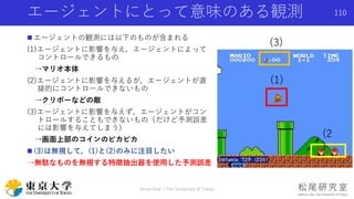 エージェントにとって意味のある観測
 エージェントの観測には以下のものが含まれる
(1)エージェントに影響を与え，エージェントによって
コントロールできるもの
→マリオ本体
(2)エージェントに影響を与えるが，エージェントが直
接的にコントロールできないもの
→クリボーなどの敵
(3)エージェントに影響を与えず，エージェントがコン
トロールすることもできないもの（だけど予測誤差
には影響を与えてしまう）
→画面上部のコインのピカピカ
 (3)は無視して，(1)と(2)のみに注目したい
→無駄なものを無視する特徴抽出器を使用した予測誤差
Shota Imai | The University of Tokyo
110
(1)
(3)
(2
)
 