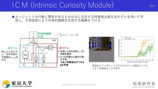  エージェントの行動に関係があるもののみに注目する特徴抽出器を逆モデルを用いて学
習し，予測誤差により内発的報酬を生成する機構をつける
IＣＭ (Intrinsic Curiosity Module)
意図的にランダムノイズを入れたゲーム画面からでも，
うまく特徴抽出して学習可
Shota Imai | The University of Tokyo
111
 