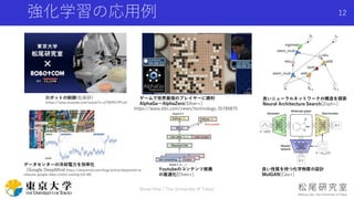 強化学習の応用例
Shota Imai | The University of Tokyo
12
ロボットの制御(松尾研)
(https://www.youtube.com/watch?v=dTRDPh7PFo4)
ゲームで世界最強のプレイヤーに勝利
AlphaGo〜AlphaZero[Silver+]
良いニューラルネットワークの構造を探索
Neural Architecture Search[Zoph+]
データセンターの冷却電力を効率化
（Google DeepMind https://deepmind.com/blog/article/deepmind-ai-
reduces-google-data-centre-cooling-bill-40)
Youtubeのコンテンツ推薦
の最適化[Chen+]
良い性質を持つ化学物質の設計
MolGAN[Cao+]
https://www.bbc.com/news/technology-35785875
 