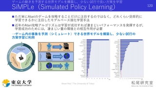 ゲームの動きを予測する世界モデルを構築し，少ない試行で良い方策を学習
SiMPLe（Simulated Policy Learning）
 ただ単にAtariのゲームを攻略することだけに注目するのではなく，どれくらい効率的に
学習できるかに注目したモデルベース強化学習手法
 近年のAtari攻略アルゴリズムは学習が成功すれば凄まじいパフォーマンスを発揮するが，
学習成功のためには，凄まじい量の環境との相互作用が必要
→ゲーム内の事象を予測（シミュレート）できる世界モデルを構築し，少ない試行の
方策学習に利用
Shota Imai | The University of Tokyo
120
 