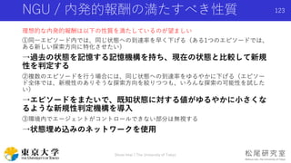 NGU / 内発的報酬の満たすべき性質
理想的な内発的報酬は以下の性質を満たしているのが望ましい
①同一エピソード内では、同じ状態への到達率を早く下げる（ある1つのエピソードでは、
ある新しい探索方向に特化させたい）
→過去の状態を記憶する記憶機構を持ち、現在の状態と比較して新規
性を判定する
②複数のエピソードを行う場合には、同じ状態への到達率をゆるやかに下げる（エピソー
ド全体では、新規性のありそうな探索方向を絞りつつも、いろんな探索の可能性を試した
い）
→エピソードをまたいで、既知状態に対する値がゆるやかに小さくな
るような新規性判定機構を導入
③環境内でエージェントがコントロールできない部分は無視する
→状態埋め込みのネットワークを使用
Shota Imai | The University of Tokyo
123
 