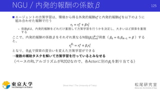NGU / 内発的報酬の係数β
 エージェントの方策学習は、環境から得る外発的報酬𝑟𝑡
𝑒
と内発的報酬𝑟𝑡
𝑖
を以下のように
組み合わせた報酬で行う
𝑟𝑡 = 𝑟𝑡
𝑒
+ 𝛽𝑟𝑡
𝑖
- 係数𝛽は、内発的報酬をどれだけ重視して方策学習を行うかを決定し、大きいほど探索を重視
する
ここで、内発的報酬の係数βをそれぞれ異なるN個{𝛽𝑖}𝑖=0
𝑁−1
用意（ 𝛽0 = 0, 𝛽 𝑁−1 = 𝛽 ）する
と、
𝑟𝑡
𝛽𝑖
= 𝑟𝑡
𝑒
+ 𝛽𝑖 𝑟𝑡
𝑖
となり、各𝛽𝑖で探索の度合いを変えた方策学習ができる
→複数の補助タスクを解いて方策学習を行っているとみなせる
（ベースのRLアルゴリズムがR2D2なので、各Actorに別の𝛽𝑖を割り当てる）
125
Shota Imai | The University of Tokyo
 