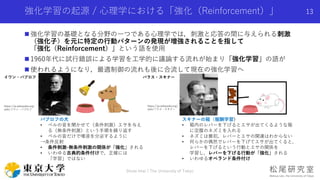 強化学習の起源 / 心理学における「強化（Reinforcement）」
 強化学習の基礎となる分野の一つである心理学では，刺激と応答の間に与えられる刺激
（強化子）を元に特定の行動パターンの発現が増強されることを指して
「強化（Reinforcement）」という語を使用
 1960年代に試行錯誤による学習を工学的に議論する流れが始まり「強化学習」の語が
 使われるようになり，最適制御の流れも後に合流して現在の強化学習へ
13
バラス・スキナー
パブロフの犬
• ベルの音を聞かせて（条件刺激）エサを与え
る（無条件刺激）という手順を繰り返す
• ベルの音だけで唾液を分泌するように
→条件反射
• 条件刺激-無条件刺激の関係が「強化」される
• いわゆる古典的条件付けで，正確には
「学習」ではない
スキナーの箱（報酬学習）
• 箱内のレバーを下げるとエサが出てくるような箱
に空腹のネズミを入れる
• ネズミは最初，レバーとエサの関連はわからない
• 何らかの偶然でレバーを下げてエサが出てくると，
レバーを下げるという行動とエサの関係を
学習し，レバーを下げる行動が「強化」される
• いわゆるオペランド条件付け
イワン・パブロフ
Shota Imai | The University of Tokyo
https://ja.wikipedia.org/
wiki/イワン・パブロフ
https://ja.wikipedia.org/
wiki/バラス・スキナー
 