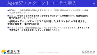 Agent57 / メタコントローラの導入
 NGUでは、内発的報酬の係数𝛽𝑖を変えることで、活用と探索のバランスを変更した多様
な方策を表現していた
 ただし、学習時にどの方策も同等に学習するのはリソースの無駄なので、有望な方策を
集中的に選択して、学習したい
→多腕バンディットアルゴリズムを利用したメタコントローラを導入し、
有望な方策を 集中的に選択
 つまりここでは、N個の係数{𝛽𝑗} 𝑗=0
𝑁−1
に対応するN本のアームがあると考え、各エピソード
で適切なアームを選ぶ多腕バンディット問題とみなせる
131
Shota Imai | The University of Tokyo
 