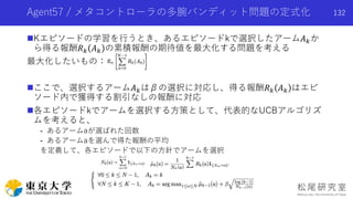 Agent57 / メタコントローラの多腕バンディット問題の定式化
Kエピソードの学習を行うとき、あるエピソードkで選択したアーム𝐴 𝑘か
ら得る報酬𝑅 𝑘 𝐴 𝑘 の累積報酬の期待値を最大化する問題を考える
最大化したいもの：
ここで、選択するアーム𝐴 𝑘はβの選択に対応し、得る報酬𝑅 𝑘 𝐴 𝑘 はエピ
ソード内で獲得する割引なしの報酬に対応
各エピソードkでアームを選択する方策として、代表的なUCBアルゴリズ
ムを考えると、
- あるアームaが選ばれた回数
- あるアームaを選んで得た報酬の平均
を定義して、各エピソードで以下の方針でアームを選択
132
 