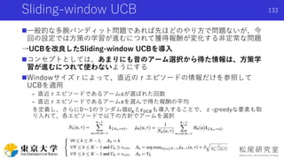 Sliding-window UCB
一般的な多腕バンディット問題であれば先ほどのやり方で問題ないが、今
回の設定では方策の学習が進むにつれて獲得報酬が変化する非定常な問題
→UCBを改良したSliding-window UCBを導入
コンセプトとしては、あまりにも昔のアーム選択から得た情報は、方策学
習が進むにつれて使わないようにする
Windowサイズτによって、直近のτエピソードの情報だけを参照して
UCBを適用
- 直近τエピソードであるアームaが選ばれた回数
- 直近τエピソードであるアームaを選んで得た報酬の平均
を定義し、さらに0〜1のランダム値𝑈 𝑘と𝜖 𝑈𝐶𝐵も導入することで、ε-greedyな要素も取
り入れて、各エピソードで以下の方針でアームを選択
133
 