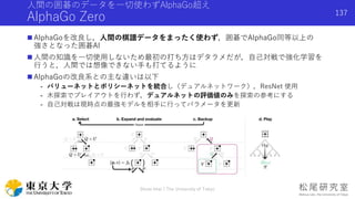 人間の囲碁のデータを一切使わずAlphaGo超え
AlphaGo Zero
 AlphaGoを改良し，人間の棋譜データをまったく使わず，囲碁でAlphaGo同等以上の
強さとなった囲碁AI
 人間の知識を一切使用しないため最初の打ち方はデタラメだが，自己対戦で強化学習を
行うと，人間では想像できない手も打てるように
 AlphaGoの改良系との主な違いは以下
- バリューネットとポリシーネットを統合し（デュアルネットワーク），ResNet 使用
- 木探索でプレイアウトを行わず，デュアルネットの評価値のみを探索の参考にする
- 自己対戦は現時点の最強モデルを相手に行ってパラメータを更新
Shota Imai | The University of Tokyo
137
 