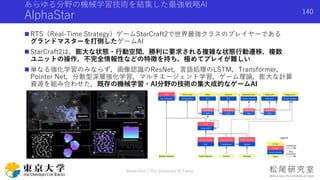 あらゆる分野の機械学習技術を結集した最強戦略AI
AlphaStar
 RTS（Real-Time Strategy）ゲームStarCraft2で世界最強クラスのプレイヤーである
グランドマスターを打倒したゲームAI
 StarCraft2は，膨大な状態・行動空間，勝利に要求される複雑な状態行動遷移，複数
ユニットの操作，不完全情報性などの特徴を持ち，極めてプレイが難しい
 単なる強化学習のみならず，画像認識のResNet，言語処理のLSTM，Transformer，
Pointer Net，分散型深層強化学習，マルチエージェント学習，ゲーム理論，膨大な計算
資源を組み合わせた，既存の機械学習・AI分野の技術の集大成的なゲームAI
Shota Imai | The University of Tokyo
140
 